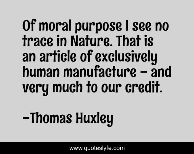 Of moral purpose I see no trace in Nature. That is an article of exclusively human manufacture - and very much to our credit.
