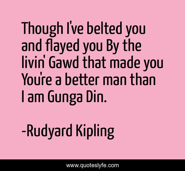 Though I've belted you and flayed you By the livin' Gawd that made you You're a better man than I am Gunga Din.