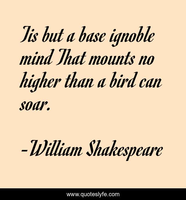 Tis but a base ignoble mind That mounts no higher than a bird can soar.