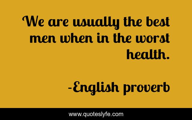 We are usually the best men when in the worst health.