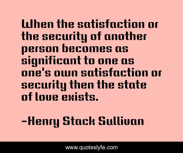 When the satisfaction or the security of another person becomes as significant to one as one's own satisfaction or security then the state of love exists.