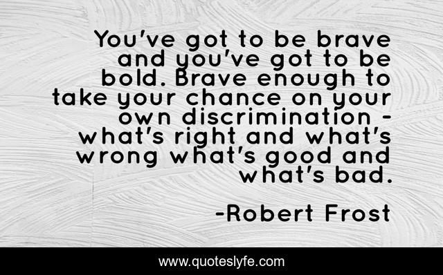 You've got to be brave and you've got to be bold. Brave enough to take your chance on your own discrimination - what's right and what's wrong what's good and what's bad.