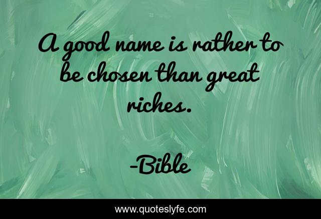 A good name is rather to be chosen than great riches.