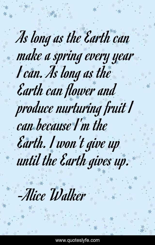 As long as the Earth can make a spring every year I can. As long as the Earth can flower and produce nurturing fruit I can because I'm the Earth. I won't give up until the Earth gives up.