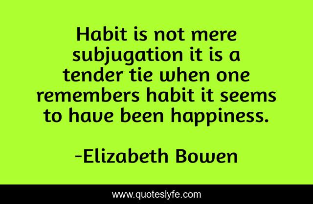 Habit is not mere subjugation it is a tender tie when one remembers habit it seems to have been happiness.