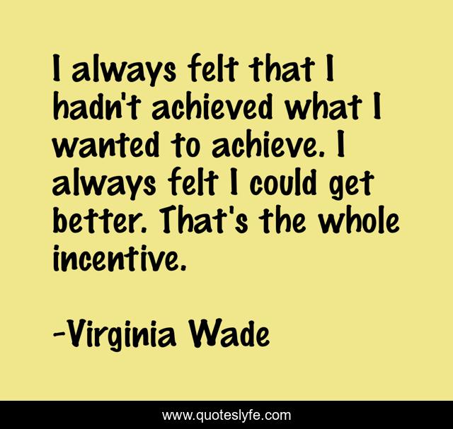 I always felt that I hadn't achieved what I wanted to achieve. I always felt I could get better. That's the whole incentive.