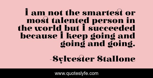 I am not the smartest or most talented person in the world but I succeeded because I keep going and going and going.