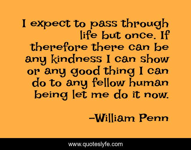 I expect to pass through life but once. If therefore there can be any kindness I can show or any good thing I can do to any fellow human being let me do it now.