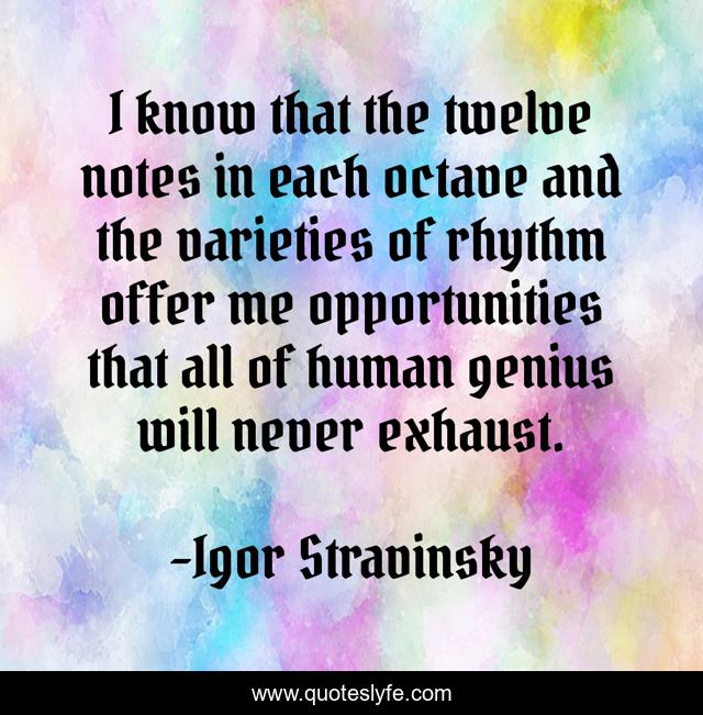 I know that the twelve notes in each octave and the varieties of rhythm offer me opportunities that all of human genius will never exhaust.