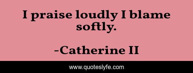 I praise loudly I blame softly.