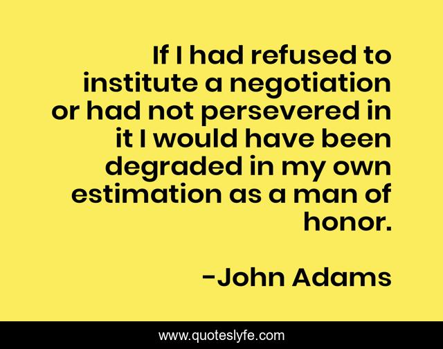 If I had refused to institute a negotiation or had not persevered in it I would have been degraded in my own estimation as a man of honor.
