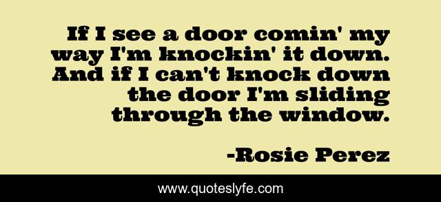 If I see a door comin' my way I'm knockin' it down. And if I can't knock down the door I'm sliding through the window.