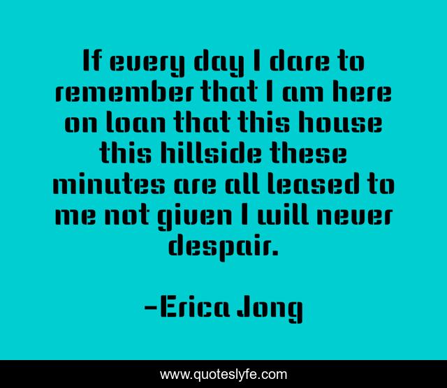 If every day I dare to remember that I am here on loan that this house this hillside these minutes are all leased to me not given I will never despair.