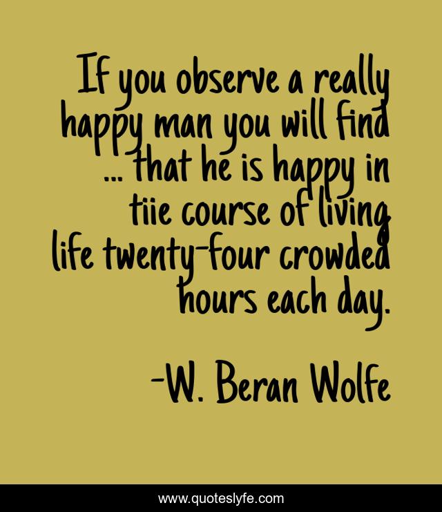 If you observe a really happy man you will find ... that he is happy in tiie course of living life twenty-four crowded hours each day.