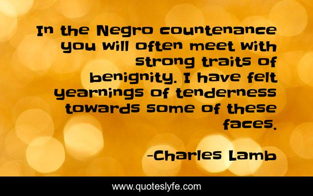 In the Negro countenance you will often meet with strong traits of benignity. I have felt yearnings of tenderness towards some of these faces.
