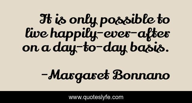 It is only possible to live happily-ever-after on a day-to-day basis.