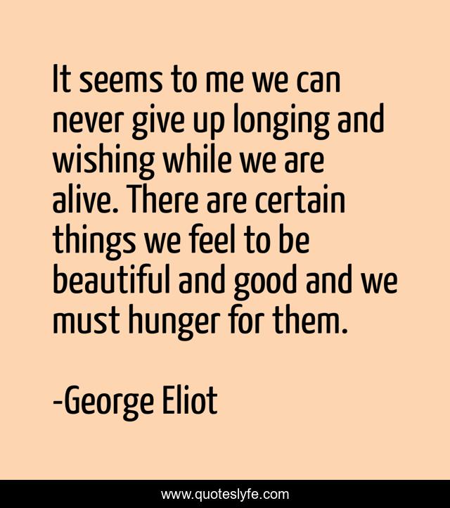 It seems to me we can never give up longing and wishing while we are alive. There are certain things we feel to be beautiful and good and we must hunger for them.