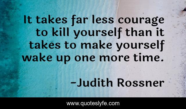 It takes far less courage to kill yourself than it takes to make yourself wake up one more time.