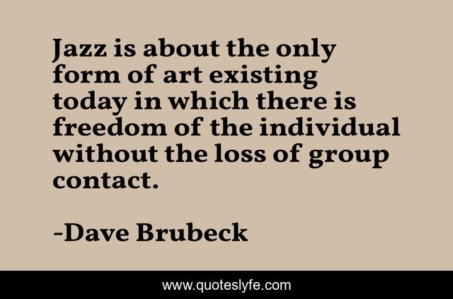Jazz is about the only form of art existing today in which there is freedom of the individual without the loss of group contact.