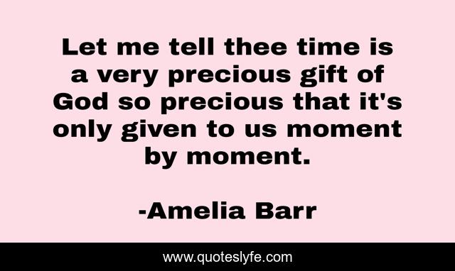 Let me tell thee time is a very precious gift of God so precious that it's only given to us moment by moment.