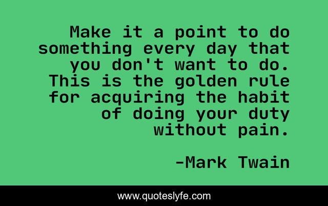 Make it a point to do something every day that you don't want to do. This is the golden rule for acquiring the habit of doing your duty without pain.