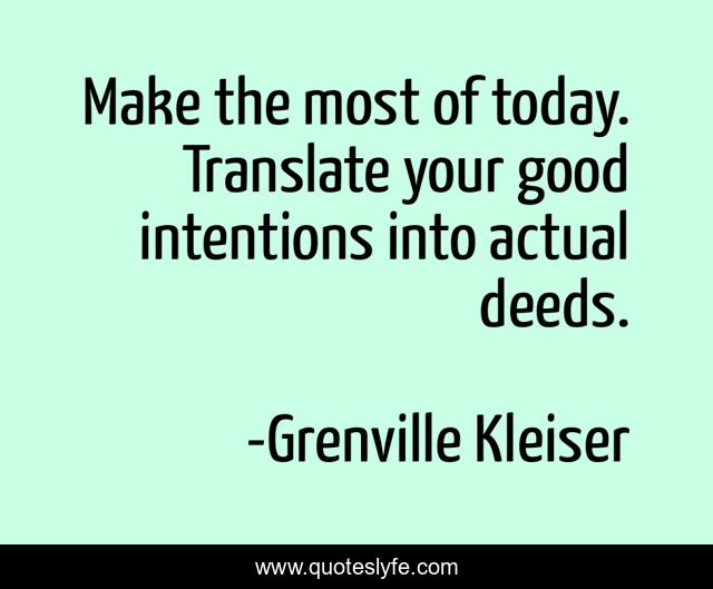 Make the most of today. Translate your good intentions into actual deeds.