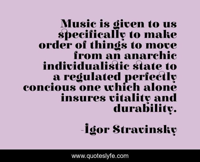 Music is given to us specifically to make order of things to move from an anarchic individualistic state to a regulated perfectly concious one which alone insures vitality and durability.