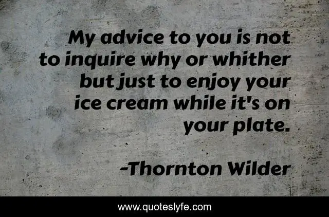 My advice to you is not to inquire why or whither but just to enjoy your ice cream while it's on your plate.