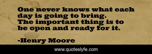 One never knows what each day is going to bring. The important thing is to be open and ready for it.