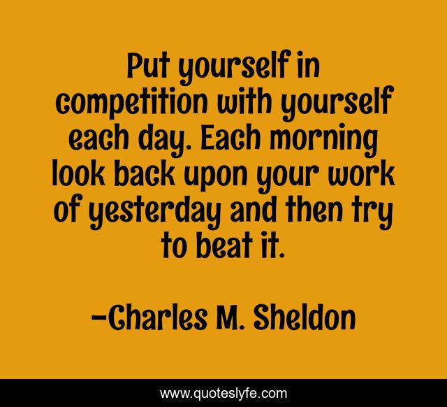 Put yourself in competition with yourself each day. Each morning look back upon your work of yesterday and then try to beat it.
