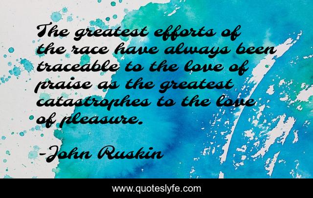 The greatest efforts of the race have always been traceable to the love of praise as the greatest catastrophes to the love of pleasure.