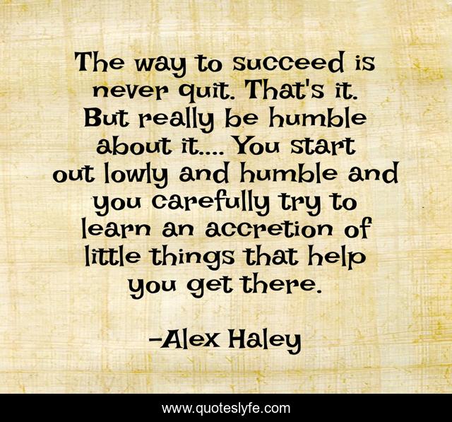 The way to succeed is never quit. That's it. But really be humble about it.... You start out lowly and humble and you carefully try to learn an accretion of little things that help you get there.