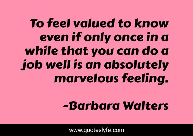 To feel valued to know even if only once in a while that you can do a job well is an absolutely marvelous feeling.