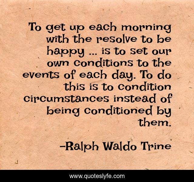 To get up each morning with the resolve to be happy ... is to set our own conditions to the events of each day. To do this is to condition circumstances instead of being conditioned by them.