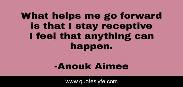 What helps me go forward is that I stay receptive I feel that anything can happen.