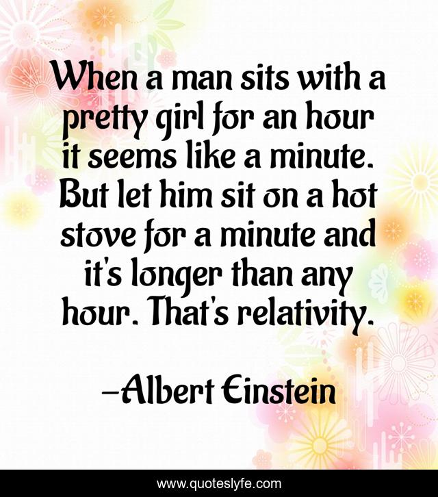 When a man sits with a pretty girl for an hour it seems like a minute. But let him sit on a hot stove for a minute and it's longer than any hour. That's relativity.