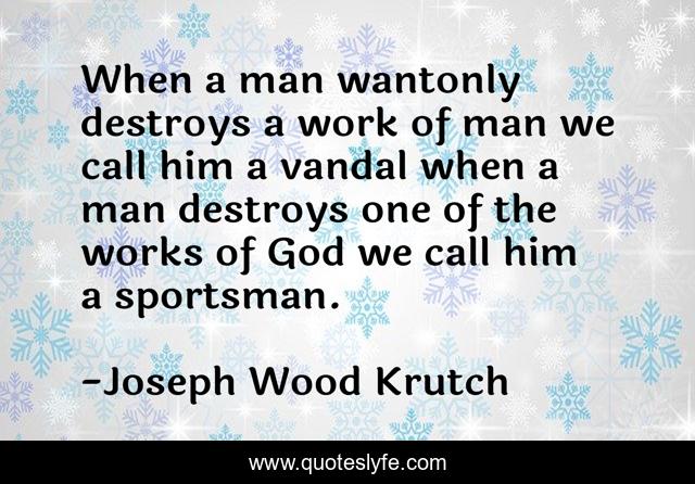 When a man wantonly destroys a work of man we call him a vandal when a man destroys one of the works of God we call him a sportsman.