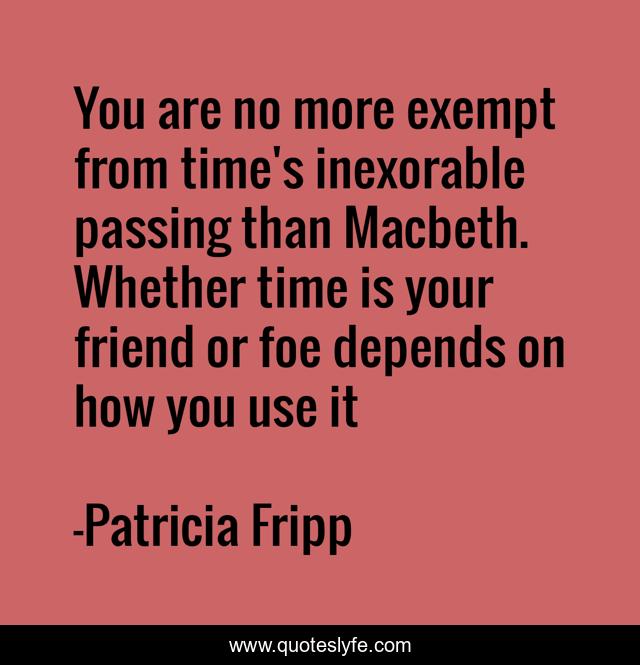 You are no more exempt from time's inexorable passing than Macbeth. Whether time is your friend or foe depends on how you use it