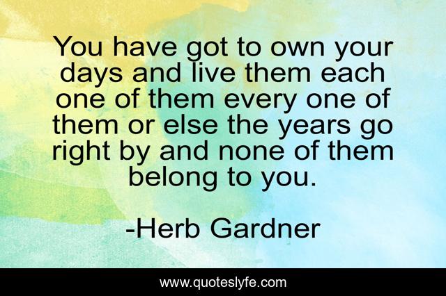 You have got to own your days and live them each one of them every one of them or else the years go right by and none of them belong to you.