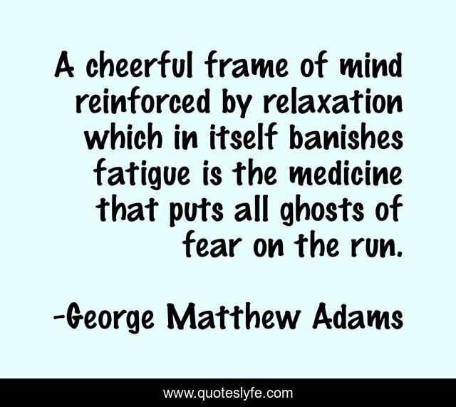 A cheerful frame of mind reinforced by relaxation which in itself banishes fatigue is the medicine that puts all ghosts of fear on the run.