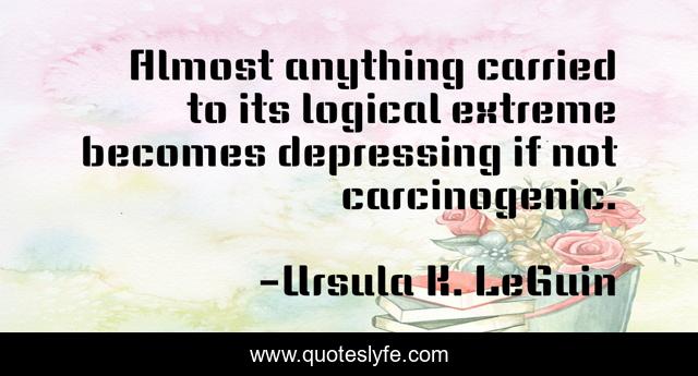 Almost anything carried to its logical extreme becomes depressing if not carcinogenic.