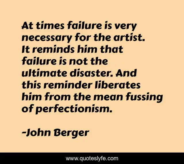 At times failure is very necessary for the artist. It reminds him that failure is not the ultimate disaster. And this reminder liberates him from the mean fussing of perfectionism.