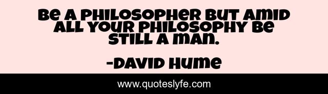 Be a philosopher but amid all your philosophy be still a man.