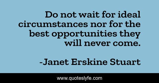 Do not wait for ideal circumstances nor for the best opportunities they will never come.