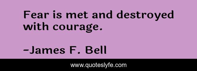 Fear is met and destroyed with courage.