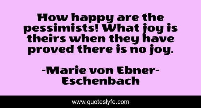 How happy are the pessimists! What joy is theirs when they have proved there is no joy.