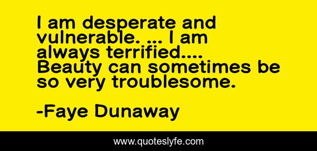I am desperate and vulnerable. ... I am always terrified.... Beauty can sometimes be so very troublesome.