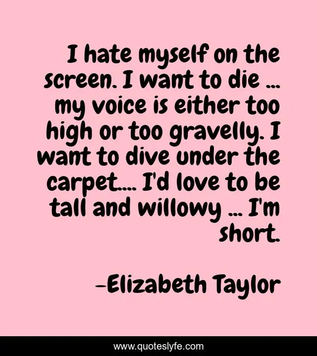I hate myself on the screen. I want to die ... my voice is either too high or too gravelly. I want to dive under the carpet.... I'd love to be tall and willowy ... I'm short.