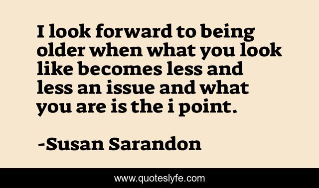 I look forward to being older when what you look like becomes less and less an issue and what you are is the i point.