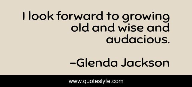 I look forward to growing old and wise and audacious.